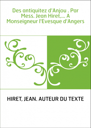 Des antiquitez d'Anjou . Par Mess. Jean Hiret,... A Monseigneur l'Evesque d'Angers