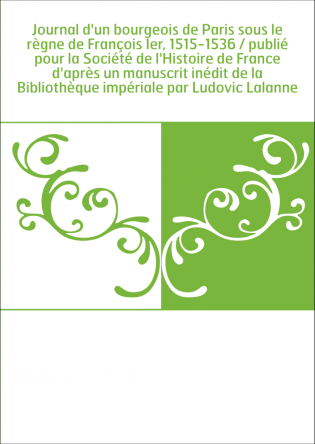 Journal d'un bourgeois de Paris sous le règne de François Ier, 1515-1536 / publié pour la Société de l'Histoire de France d'aprè