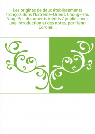 Les origines de deux établissements français dans l'Extrême-Orient, Chang-Haï, Ning-Po : documents inédits / publiés avec une in