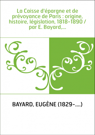 La Caisse d'épargne et de prévoyance de Paris : origine, histoire, législation, 1818-1890 / par E. Bayard,...