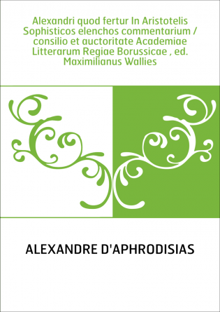 Alexandri quod fertur In Aristotelis Sophisticos elenchos commentarium / consilio et auctoritate Academiae Litterarum Regiae Bor