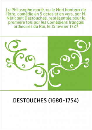 Le Philosophe marié, ou le Mari honteux de l'être, comédie en 5 actes et en vers, par M. Néricault Destouches, représentée pour 