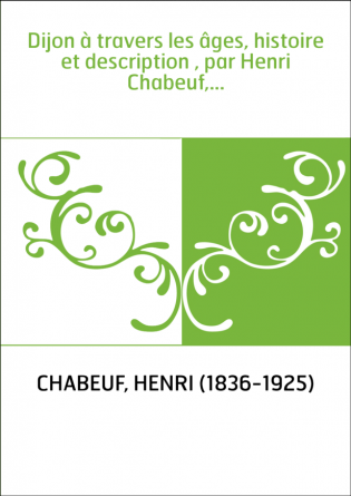 Dijon à travers les âges, histoire et description , par Henri Chabeuf,...