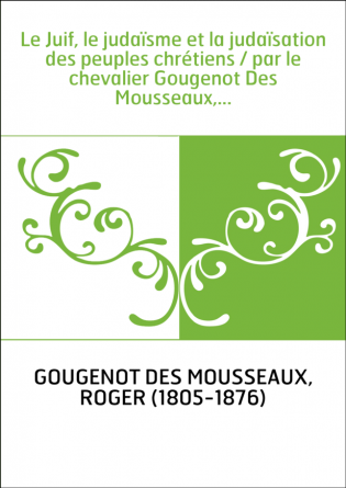 Le Juif, le judaïsme et la judaïsation des peuples chrétiens / par le chevalier Gougenot Des Mousseaux,...