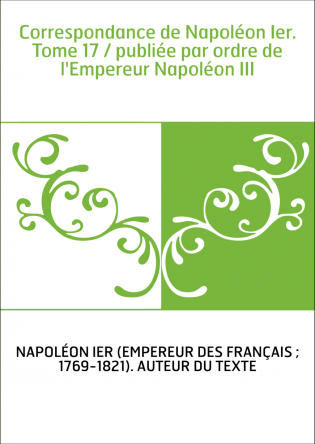 Correspondance de Napoléon Ier. Tome 17 / publiée par ordre de l'Empereur Napoléon III