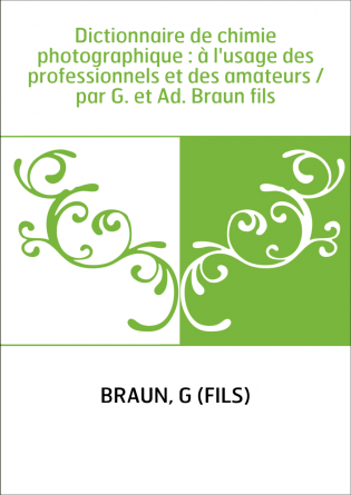 Dictionnaire de chimie photographique : à l'usage des professionnels et des amateurs / par G. et Ad. Braun fils