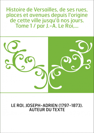 Histoire de Versailles, de ses rues, places et avenues depuis l'origine de cette ville jusqu'à nos jours. Tome 1 / par J.-A. Le 