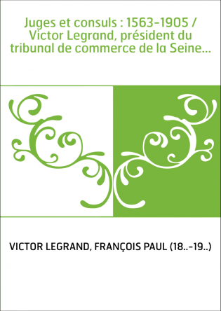 Juges et consuls : 1563-1905 / Victor Legrand, président du tribunal de commerce de la Seine...
