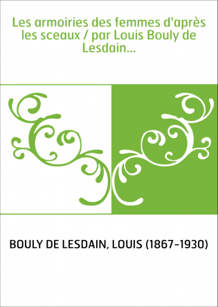 Les armoiries des femmes d'après les sceaux / par Louis Bouly de Lesdain...