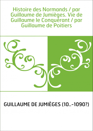 Histoire des Normands / par Guillaume de Jumièges. Vie de Guillaume le Conquérant / par Guillaume de Poitiers