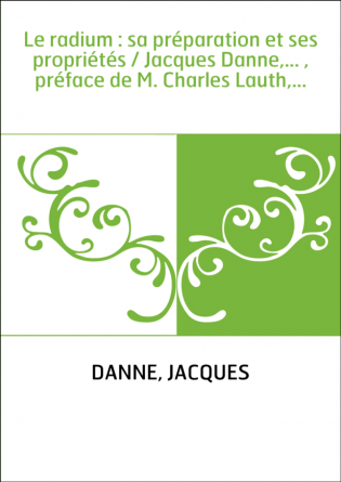 Le radium : sa préparation et ses propriétés / Jacques Danne,... , préface de M. Charles Lauth,...
