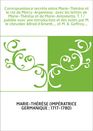 Correspondance secrète entre Marie-Thérèse et le cte de Mercy-Argenteau : avec les lettres de Marie-Thérèse et de Marie-Antoinet