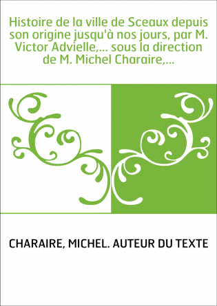Histoire de la ville de Sceaux depuis son origine jusqu'à nos jours, par M. Victor Advielle,... sous la direction de M. Michel C