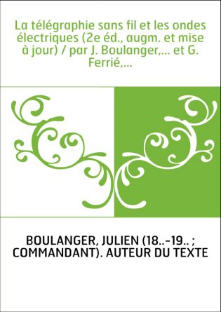 La télégraphie sans fil et les ondes électriques (2e éd., augm. et mise à jour) / par J. Boulanger,... et G. Ferrié,...