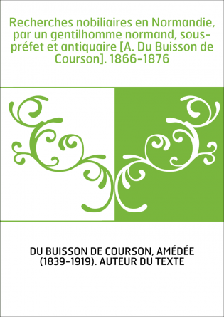 Recherches nobiliaires en Normandie, par un gentilhomme normand, sous-préfet et antiquaire [A. Du Buisson de Courson]. 1866-1876