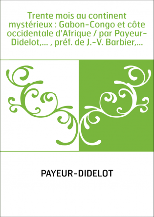 Trente mois au continent mystérieux : Gabon-Congo et côte occidentale d'Afrique / par Payeur-Didelot,... , préf. de J.-V. Barbie