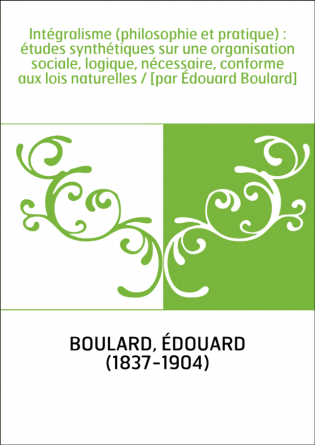 Intégralisme (philosophie et pratique) : études synthétiques sur une organisation sociale, logique, nécessaire, conforme aux loi