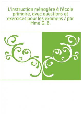 L'instruction ménagère à l'école primaire, avec questions et exercices pour les examens / par Mme G. B.