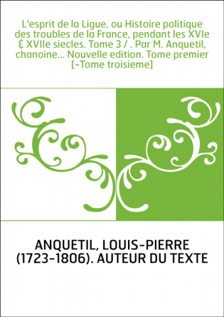 L'esprit de la Ligue, ou Histoire politique des troubles de la France, pendant les XVIe & XVIIe siecles. Tome 3 / . Par M. Anque