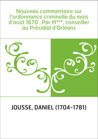 Nouveau commentaire sur l'ordonnance criminelle du mois d'août 1670 . Par M***, conseiller au Présidial d'Orléans