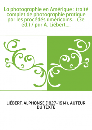 La photographie en Amérique : traité complet de photographie pratique par les procédés américains... (3e éd.) / par A. Liébert,.