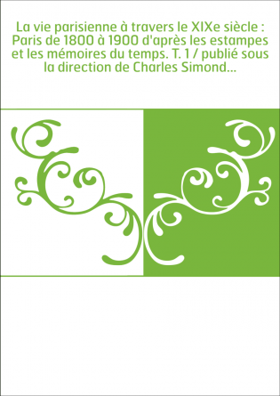 La vie parisienne à travers le XIXe siècle : Paris de 1800 à 1900 d'après les estampes et les mémoires du temps. T. 1 / publié s