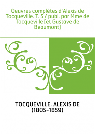 Oeuvres complètes d'Alexis de Tocqueville. T. 5 / publ. par Mme de Tocqueville [et Gustave de Beaumont]