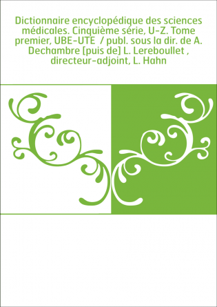 Dictionnaire encyclopédique des sciences médicales. Cinquième série, U-Z. Tome premier, UBE-UTE / publ. sous la dir. de A. Dech