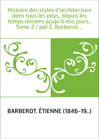 Histoire des styles d'architecture dans tous les pays, depuis les temps anciens jusqu'à nos jours,. Tome 2 / par É. Barberot,...