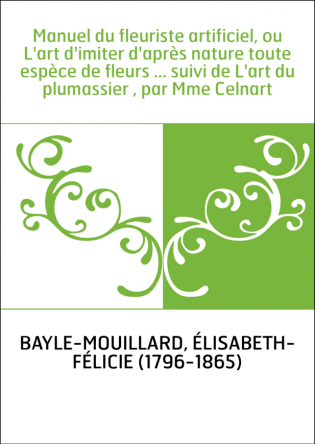 Manuel du fleuriste artificiel, ou L'art d'imiter d'après nature toute espèce de fleurs ... suivi de L'art du plumassier , par M