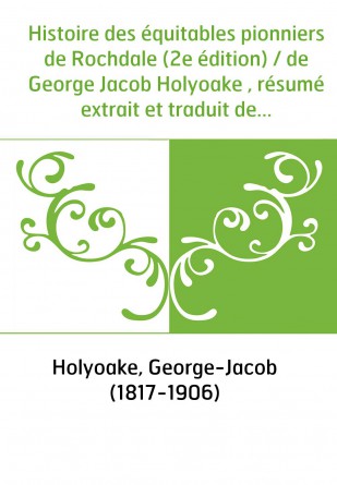 Histoire des équitables pionniers de Rochdale (2e édition) / de George Jacob Holyoake , résumé extrait et traduit de l'anglais p