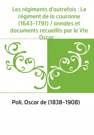 Les régiments d'autrefois : Le régiment de la couronne (1643-1791) / annales et documents recueillis par le Vte Oscar de Poli,..