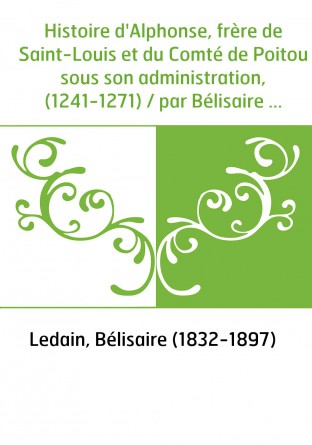 Histoire d'Alphonse, frère de Saint-Louis et du Comté de Poitou sous son administration, (1241-1271) / par Bélisaire Ledain,...