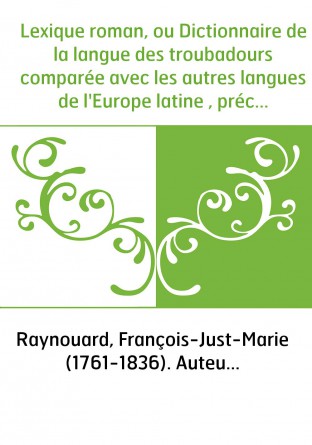 Lexique roman, ou Dictionnaire de la langue des troubadours comparée avec les autres langues de l'Europe latine , précédé de nou