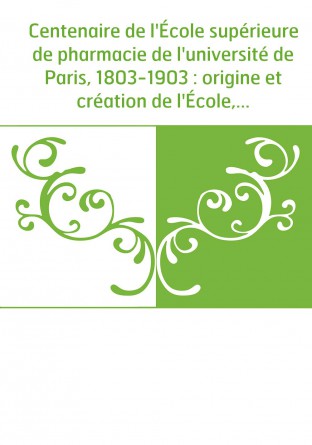 Centenaire de l'École supérieure de pharmacie de l'université de Paris, 1803-1903 : origine et création de l'École, développemen