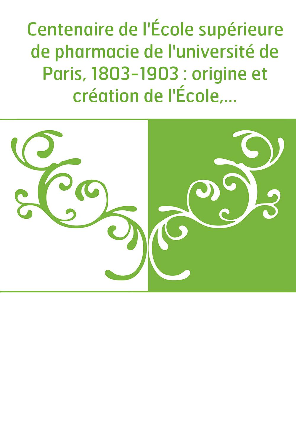 Centenaire de l'École supérieure de pharmacie de l'université de Paris, 1803-1903 : origine et création de l'École, développemen