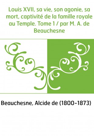 Louis XVII, sa vie, son agonie, sa mort, captivité de la famille royale au Temple. Tome 1 / par M. A. de Beauchesne