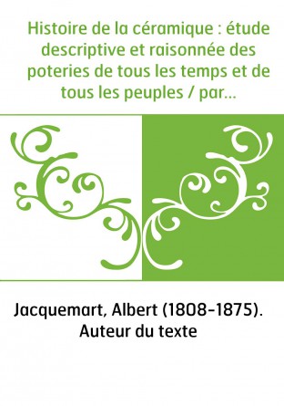 Histoire de la céramique : étude descriptive et raisonnée des poteries de tous les temps et de tous les peuples / par Albert Jac