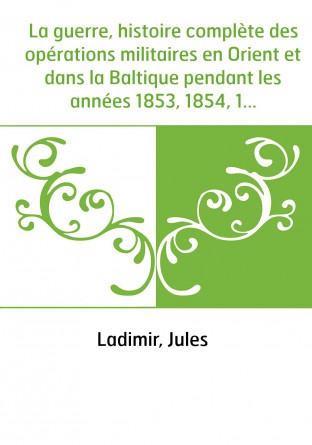 La guerre, histoire complète des opérations militaires en Orient et dans la Baltique pendant les années 1853, 1854, 1855 : précé