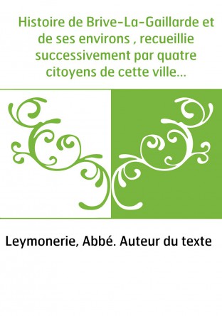Histoire de Brive-La-Gaillarde et de ses environs , recueillie successivement par quatre citoyens de cette ville...