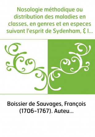 Nosologie méthodique ou distribution des maladies en classes, en genres et en especes suivant l'esprit de Sydenham, & la méthode