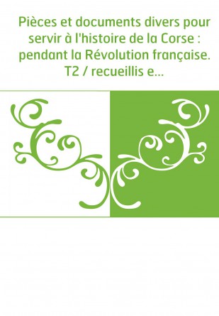 Pièces et documents divers pour servir à l'histoire de la Corse : pendant la Révolution française. T2 / recueillis et publiés pa