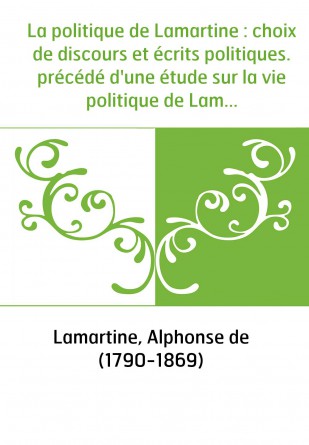 La politique de Lamartine : choix de discours et écrits politiques. précédé d'une étude sur la vie politique de Lamartine. Tome 