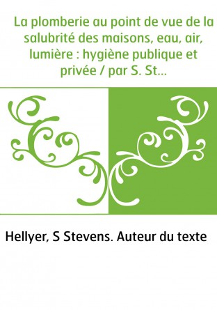 La plomberie au point de vue de la salubrité des maisons, eau, air, lumière : hygiène publique et privée / par S. Stevens Hellye