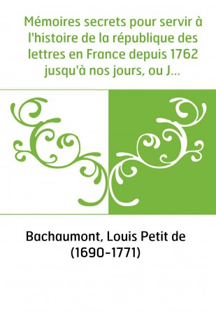 Mémoires secrets pour servir à l'histoire de la république des lettres en France depuis 1762 jusqu'à nos jours, ou Journal d'un 