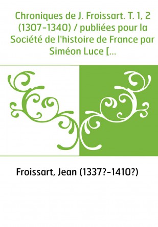 Chroniques de J. Froissart. T. 1, 2 (1307-1340) / publiées pour la Société de l'histoire de France par Siméon Luce [puis d'autre