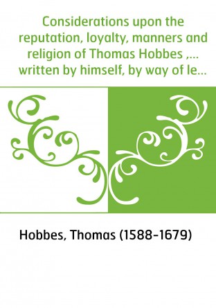 Considerations upon the reputation, loyalty, manners and religion of Thomas Hobbes ,... written by himself, by way of letter to 