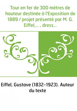 Tour en fer de 300 mètres de hauteur destinée à l'Exposition de 1889 / projet présenté par M. G. Eiffel,... , dressé par MM. E. 