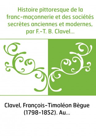 Histoire pittoresque de la franc-maçonnerie et des sociétés secrètes anciennes et modernes, par F.-T. B. Clavel...