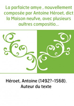 La parfaicte amye , nouvellement composée par Antoine Héroet, dict la Maison neufve, avec plusieurs aultres compositions dudict 